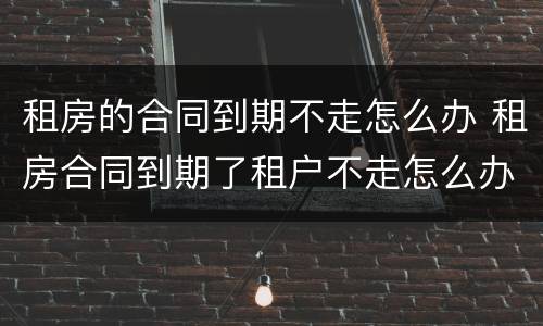 租房的合同到期不走怎么办 租房合同到期了租户不走怎么办