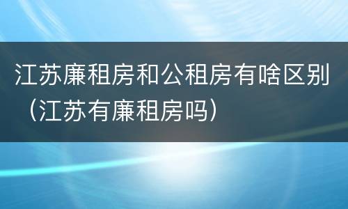 江苏廉租房和公租房有啥区别（江苏有廉租房吗）