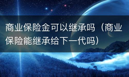 商业保险金可以继承吗（商业保险能继承给下一代吗）