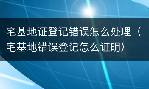 宅基地证登记错误怎么处理（宅基地错误登记怎么证明）