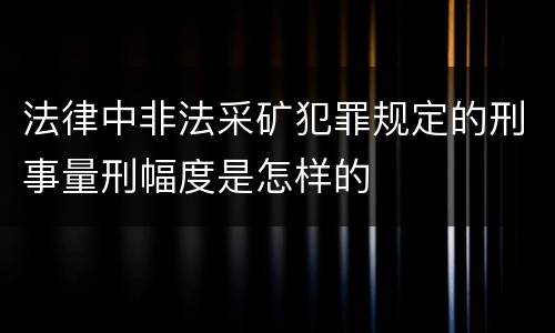 法律中非法采矿犯罪规定的刑事量刑幅度是怎样的