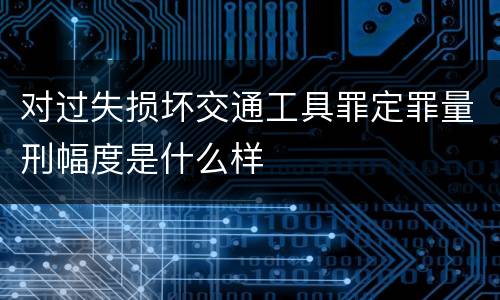 对过失损坏交通工具罪定罪量刑幅度是什么样