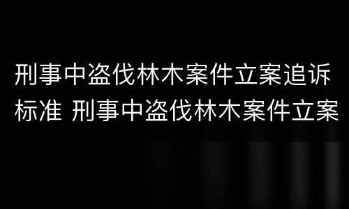 刑事中盗伐林木案件立案追诉标准 刑事中盗伐林木案件立案追诉标准是什么