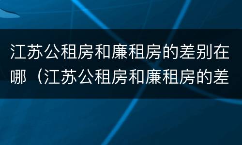 江苏公租房和廉租房的差别在哪（江苏公租房和廉租房的差别在哪些地方）