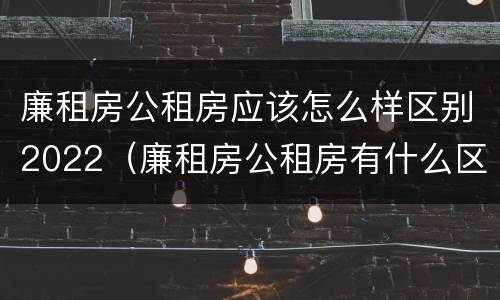 廉租房公租房应该怎么样区别2022（廉租房公租房有什么区别）