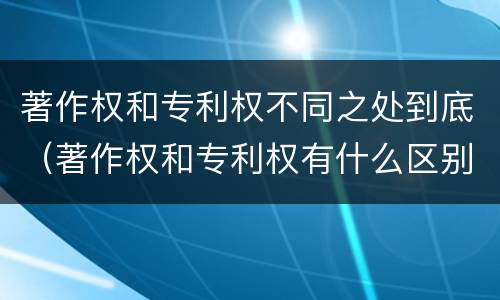 著作权和专利权不同之处到底（著作权和专利权有什么区别）