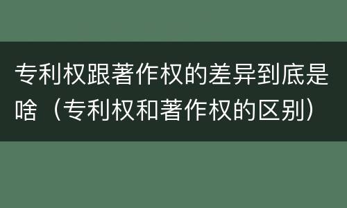 专利权跟著作权的差异到底是啥（专利权和著作权的区别）