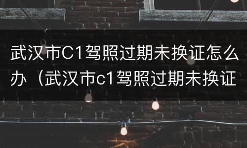 武汉市C1驾照过期未换证怎么办（武汉市c1驾照过期未换证怎么办）