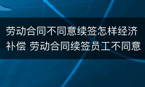 劳动合同不同意续签怎样经济补偿 劳动合同续签员工不同意