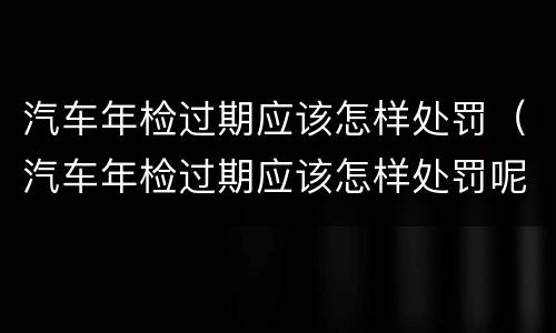 汽车年检过期应该怎样处罚（汽车年检过期应该怎样处罚呢）