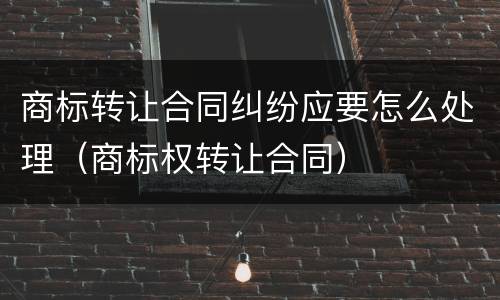 商标转让合同纠纷应要怎么处理（商标权转让合同）
