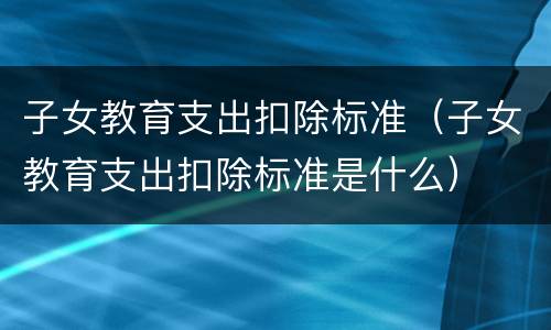 子女教育支出扣除标准（子女教育支出扣除标准是什么）