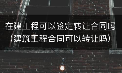在建工程可以签定转让合同吗（建筑工程合同可以转让吗）