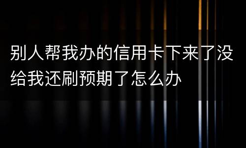 别人帮我办的信用卡下来了没给我还刷预期了怎么办