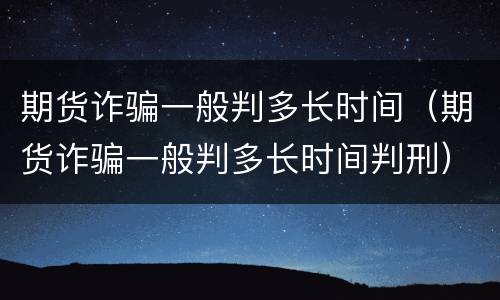 期货诈骗一般判多长时间（期货诈骗一般判多长时间判刑）