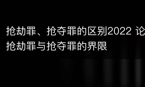 抢劫罪、抢夺罪的区别2022 论抢劫罪与抢夺罪的界限