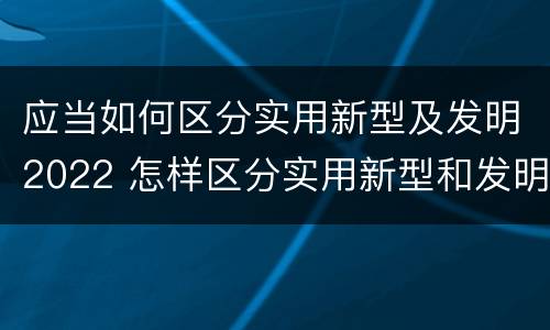 应当如何区分实用新型及发明2022 怎样区分实用新型和发明专利