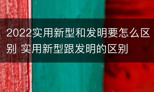 2022实用新型和发明要怎么区别 实用新型跟发明的区别