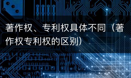 著作权、专利权具体不同（著作权专利权的区别）
