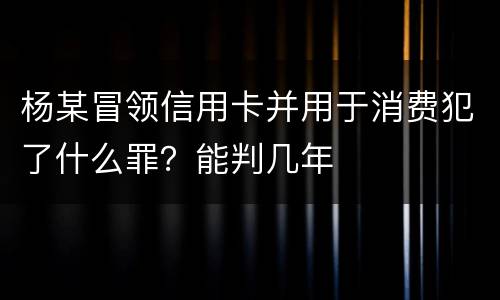 杨某冒领信用卡并用于消费犯了什么罪？能判几年