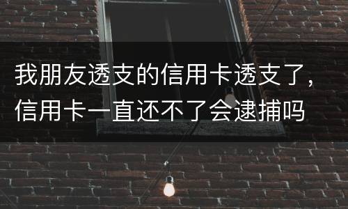我朋友透支的信用卡透支了，信用卡一直还不了会逮捕吗