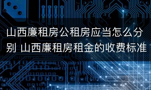 山西廉租房公租房应当怎么分别 山西廉租房租金的收费标准