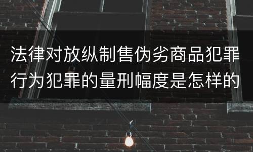 法律对放纵制售伪劣商品犯罪行为犯罪的量刑幅度是怎样的