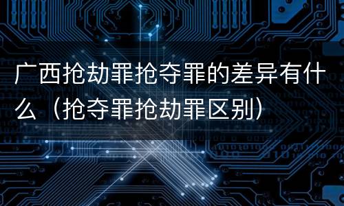 广西抢劫罪抢夺罪的差异有什么（抢夺罪抢劫罪区别）