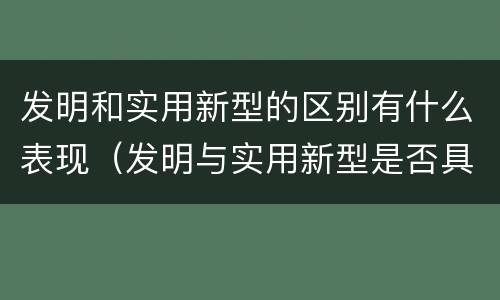 发明和实用新型的区别有什么表现（发明与实用新型是否具有实用性）