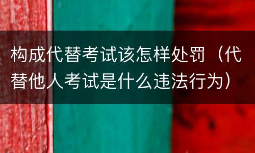 构成代替考试该怎样处罚（代替他人考试是什么违法行为）