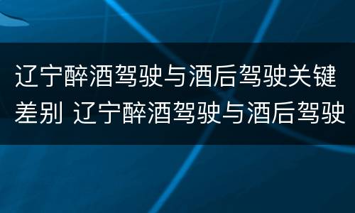 辽宁醉酒驾驶与酒后驾驶关键差别 辽宁醉酒驾驶与酒后驾驶关键差别在于