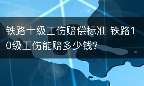 铁路十级工伤赔偿标准 铁路10级工伤能赔多少钱?