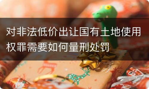 对非法低价出让国有土地使用权罪需要如何量刑处罚