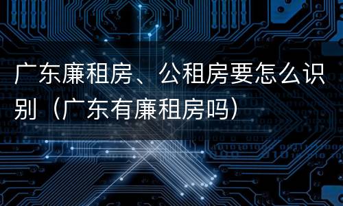 广东廉租房、公租房要怎么识别（广东有廉租房吗）