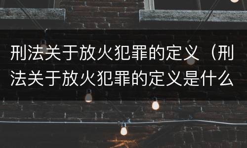 刑法关于放火犯罪的定义（刑法关于放火犯罪的定义是什么）