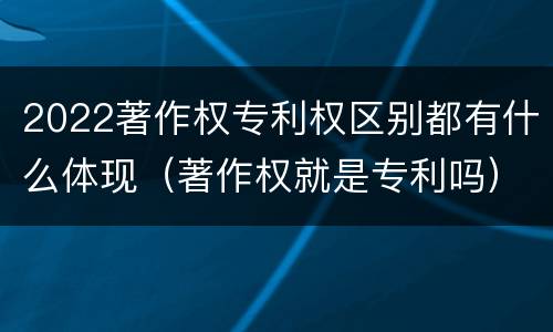 2022著作权专利权区别都有什么体现（著作权就是专利吗）