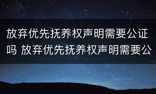 放弃优先抚养权声明需要公证吗 放弃优先抚养权声明需要公证吗怎么写