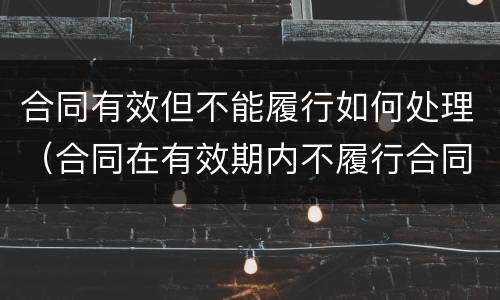 合同有效但不能履行如何处理（合同在有效期内不履行合同了怎么办）