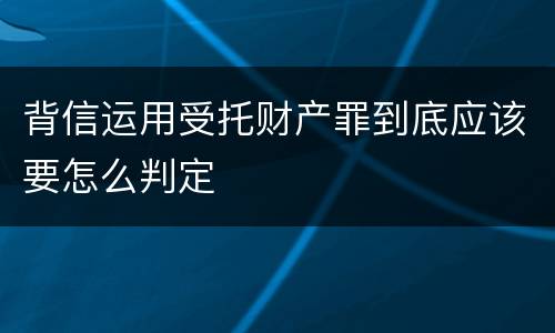 背信运用受托财产罪到底应该要怎么判定