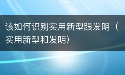 该如何识别实用新型跟发明（实用新型和发明）
