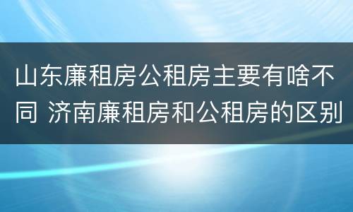 山东廉租房公租房主要有啥不同 济南廉租房和公租房的区别