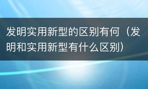发明实用新型的区别有何（发明和实用新型有什么区别）