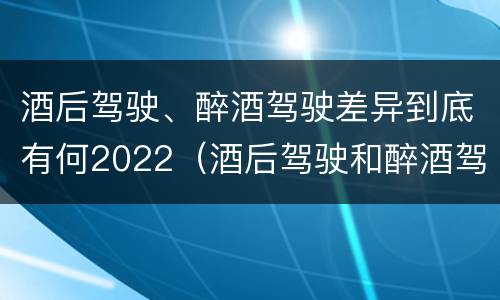 酒后驾驶、醉酒驾驶差异到底有何2022（酒后驾驶和醉酒驾驶）