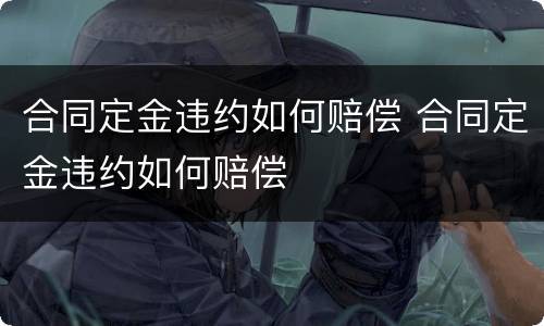 合同定金违约如何赔偿 合同定金违约如何赔偿