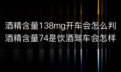 酒精含量138mg开车会怎么判 酒精含量74是饮酒驾车会怎样处罚