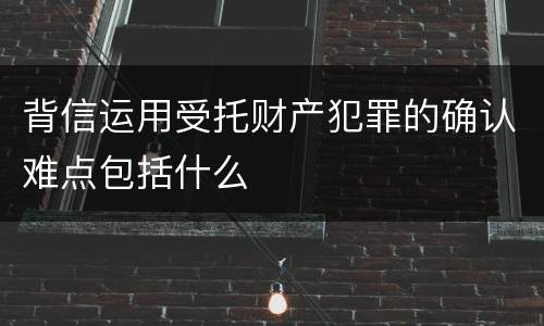 背信运用受托财产犯罪的确认难点包括什么