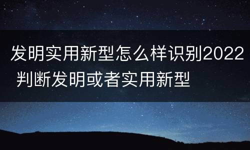 发明实用新型怎么样识别2022 判断发明或者实用新型