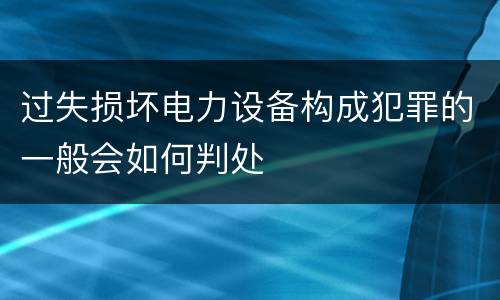过失损坏电力设备构成犯罪的一般会如何判处