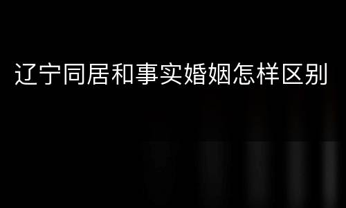 辽宁同居和事实婚姻怎样区别