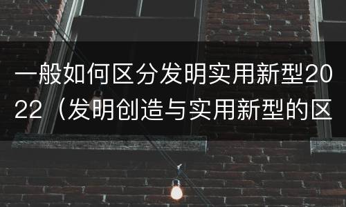 一般如何区分发明实用新型2022（发明创造与实用新型的区别）